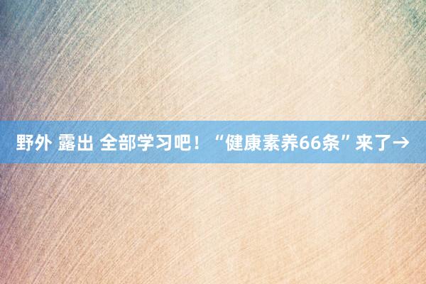 野外 露出 全部学习吧！“健康素养66条”来了→