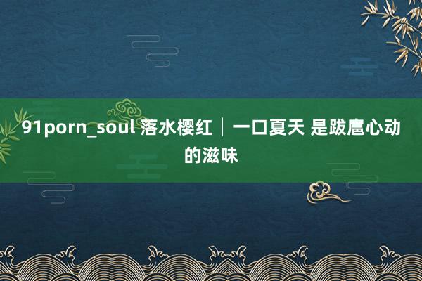 91porn_soul 落水樱红│一口夏天 是跋扈心动的滋味