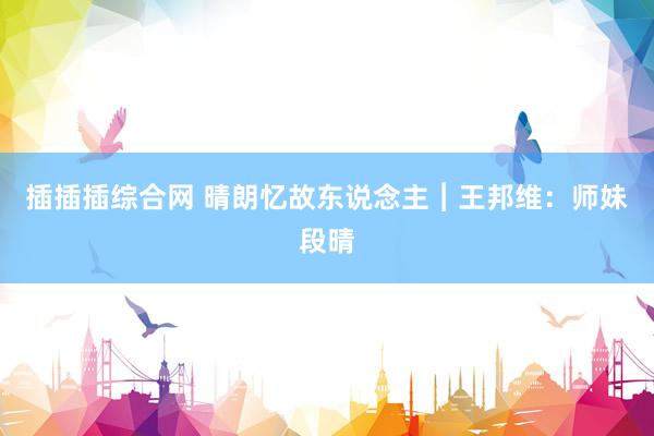 插插插综合网 晴朗忆故东说念主︱王邦维：师妹段晴