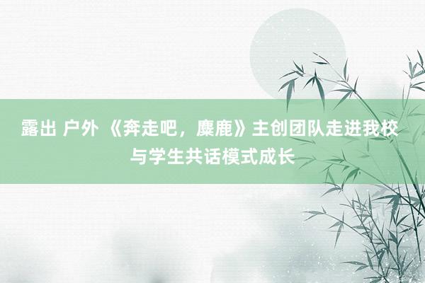 露出 户外 《奔走吧，麋鹿》主创团队走进我校 与学生共话模式成长