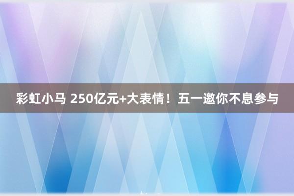 彩虹小马 250亿元+大表情！五一邀你不息参与
