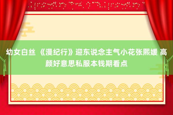 幼女白丝 《漫纪行》迎东说念主气小花张熙媛 高颜好意思私服本钱期看点