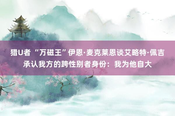 猎U者 “万磁王”伊恩·麦克莱恩谈艾略特·佩吉承认我方的跨性别者身份：我为他自大