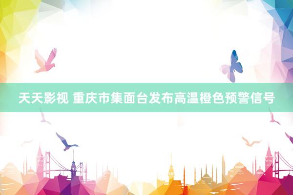 天天影视 重庆市集面台发布高温橙色预警信号