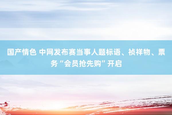 国产情色 中网发布赛当事人题标语、祯祥物、票务“会员抢先购”开启