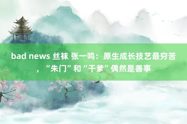 bad news 丝袜 张一鸣：原生成长技艺最穷苦，“朱门”和“干爹”偶然是善事