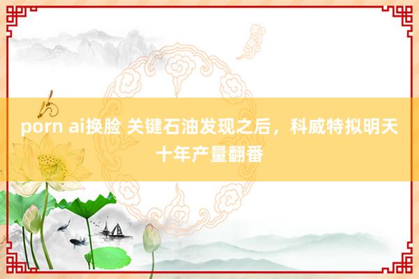 porn ai换脸 关键石油发现之后，科威特拟明天十年产量翻番
