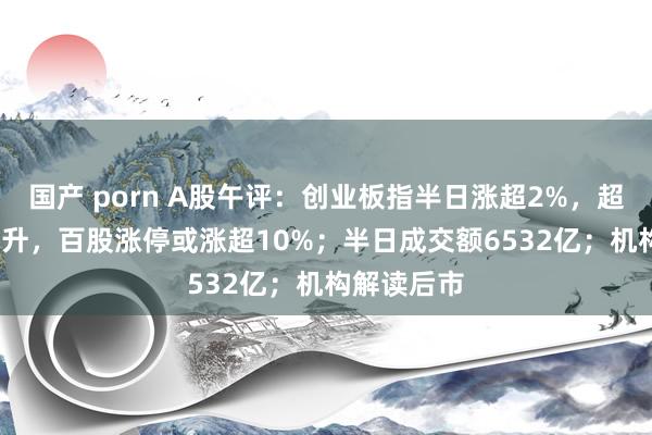 国产 porn A股午评：创业板指半日涨超2%，超4600股上升，百股涨停或涨超10%；半日成交额6532亿；机构解读后市