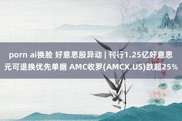 porn ai换脸 好意思股异动 | 刊行1.25亿好意思元可退换优先单据 AMC收罗(AMCX.US)跌超25%