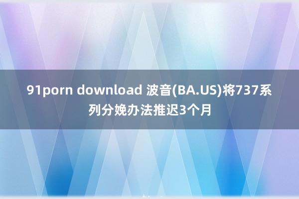 91porn download 波音(BA.US)将737系列分娩办法推迟3个月