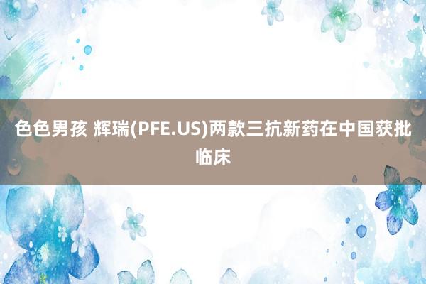 色色男孩 辉瑞(PFE.US)两款三抗新药在中国获批临床