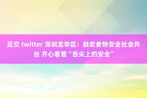 足交 twitter 深圳龙华区：鼓吹食物安全社会共治 齐心看管“舌尖上的安全”