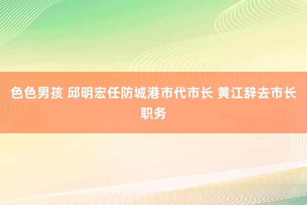 色色男孩 邱明宏任防城港市代市长 黄江辞去市长职务
