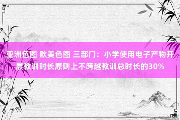 亚洲色图 欧美色图 三部门：小学使用电子产物开展教训时长原则上不跨越教训总时长的30%