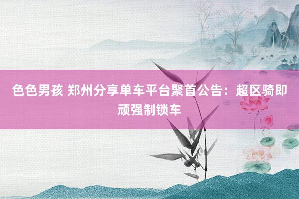 色色男孩 郑州分享单车平台聚首公告：超区骑即顽强制锁车
