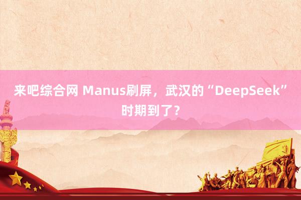 来吧综合网 Manus刷屏，武汉的“DeepSeek”时期到了？