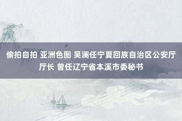 偷拍自拍 亚洲色图 吴澜任宁夏回族自治区公安厅厅长 曾任辽宁省本溪市委秘书