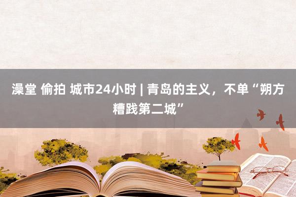 澡堂 偷拍 城市24小时 | 青岛的主义，不单“朔方糟践第二城”