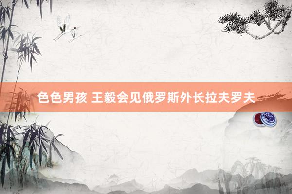 色色男孩 王毅会见俄罗斯外长拉夫罗夫