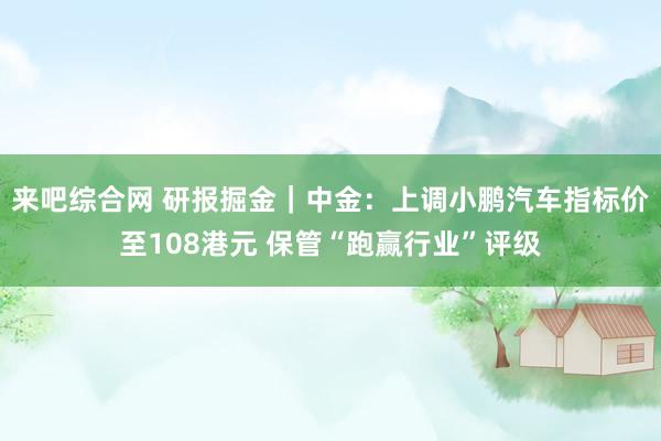 来吧综合网 研报掘金|中金:上调小鹏汽车指标价至108港元 保管“跑赢行业”评级