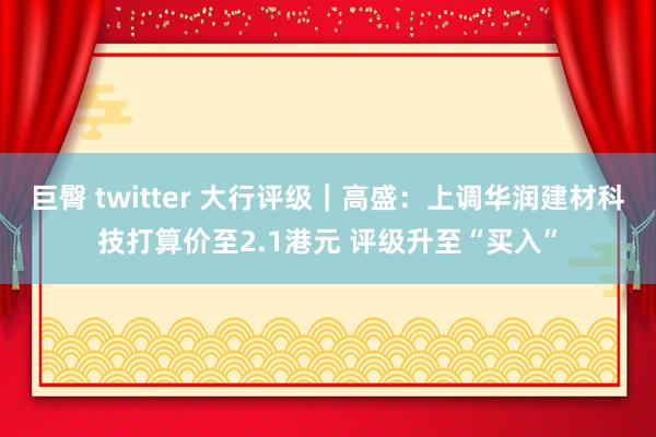 巨臀 twitter 大行评级｜高盛：上调华润建材科技打算价至2.1港元 评级升至“买入”