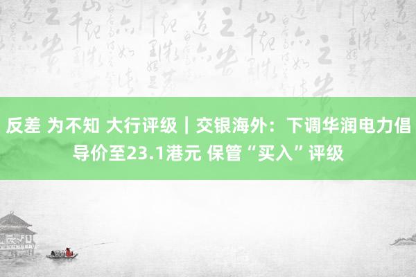 反差 为不知 大行评级｜交银海外：下调华润电力倡导价至23.1港元 保管“买入”评级