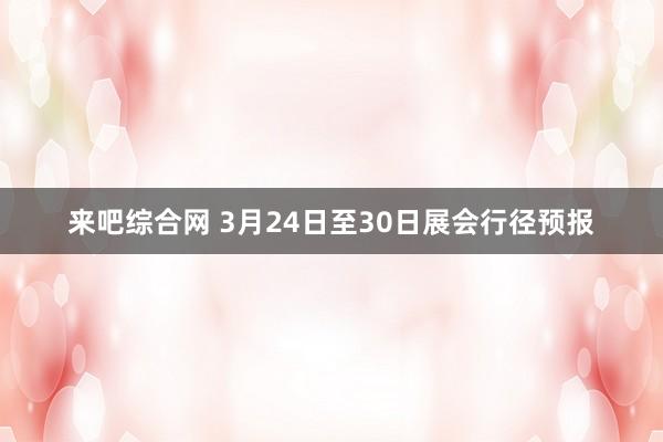 来吧综合网 3月24日至30日展会行径预报