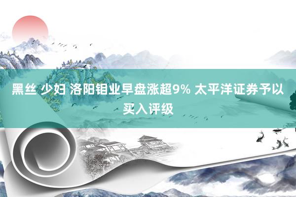 黑丝 少妇 洛阳钼业早盘涨超9% 太平洋证券予以买入评级