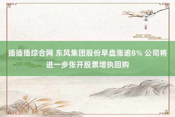插插插综合网 东风集团股份早盘涨逾8% 公司将进一步张开股票增执回购