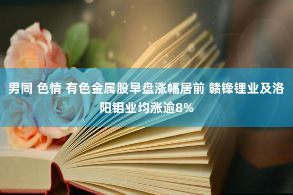 男同 色情 有色金属股早盘涨幅居前 赣锋锂业及洛阳钼业均涨逾8%