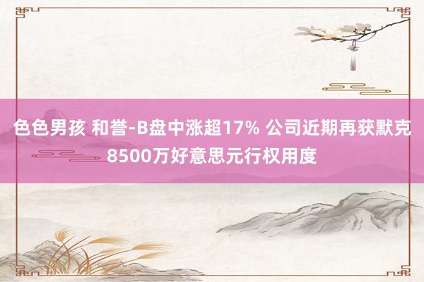 色色男孩 和誉-B盘中涨超17% 公司近期再获默克8500万好意思元行权用度